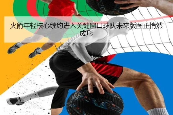 火箭年轻核心续约进入关键窗口球队未来版图正悄然成形